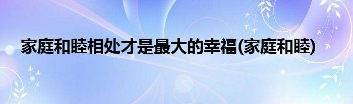 家庭和睦相处才是最大的幸福(家庭和睦)