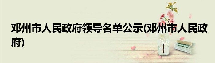 邓州市人民政府领导名单公示(邓州市人民政府)