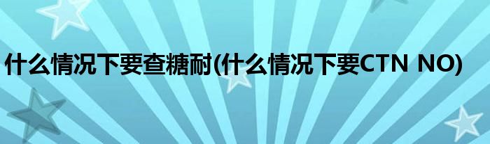 什么情况下要查糖耐(什么情况下要CTN NO)