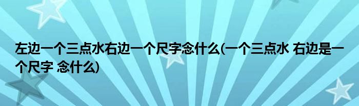 左边一个三点水右边一个尺字念什么(一个三点水 右边是一个尺字 念什么)