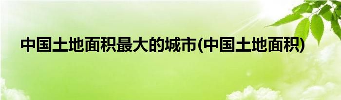中国土地面积最大的城市(中国土地面积)