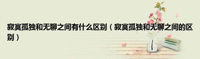 寂寞孤独和无聊之间有什么区别(寂寞孤独和无聊之间的区别)
