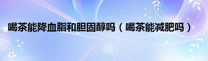 喝茶能降血脂和胆固醇吗(喝茶能减肥吗)
