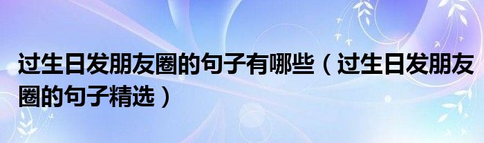 过生日发朋友圈的句子有哪些(过生日发朋友圈的句子精选)