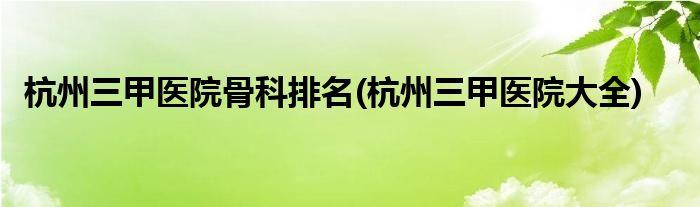 杭州三甲医院骨科排名(杭州三甲医院大全)