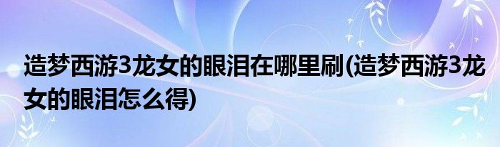 造梦西游3龙女的眼泪在哪里刷(造梦西游3龙女的眼泪怎么得)