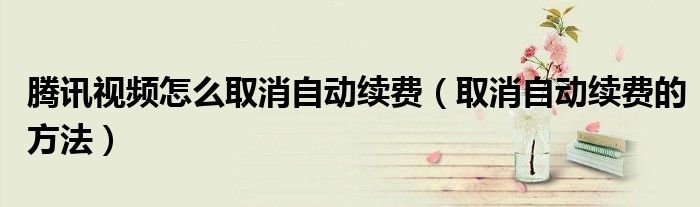 腾讯视频怎么取消自动续费(取消自动续费的方法)