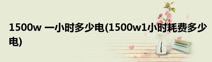1500w 一小时多少电(1500w1小时耗费多少电)
