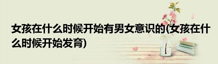 女孩在什么时候开始有男女意识的(女孩在什么时候开始发育)