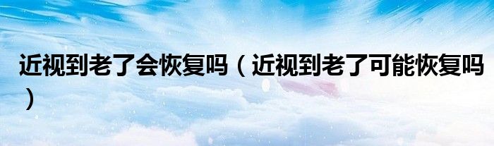 近视到老了会恢复吗(近视到老了可能恢复吗)