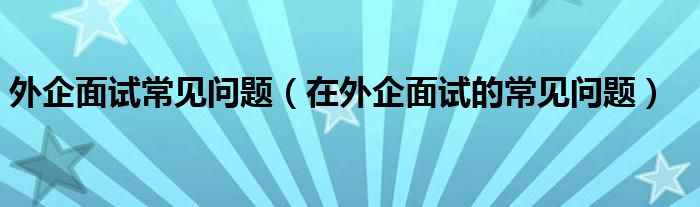 外企面试常见问题(在外企面试的常见问题)