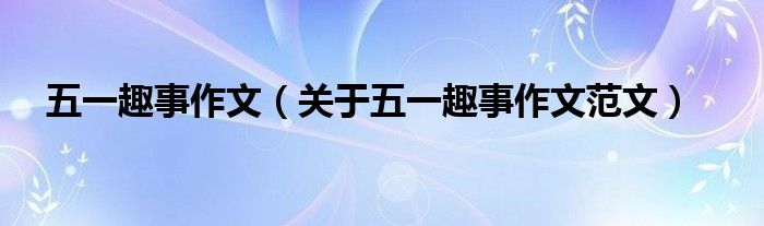 五一趣事作文(关于五一趣事作文范文)