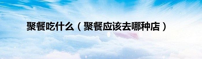 聚餐吃什么(聚餐应该去哪种店)