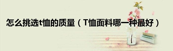 怎么挑选t恤的质量(T恤面料哪一种最好)