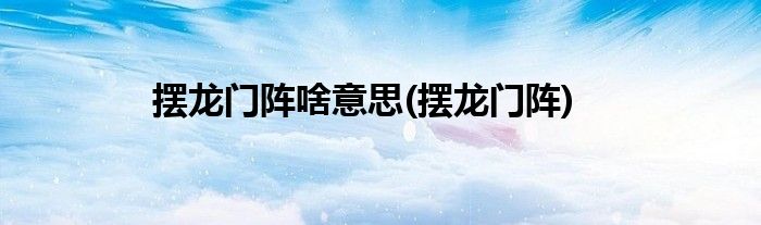 摆龙门阵啥意思(摆龙门阵)