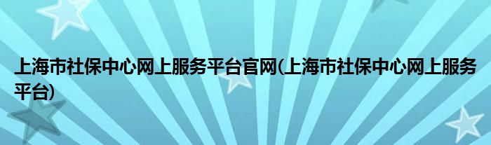 上海市社保中心网上服务平台官网(上海市社保中心网上服务平台)