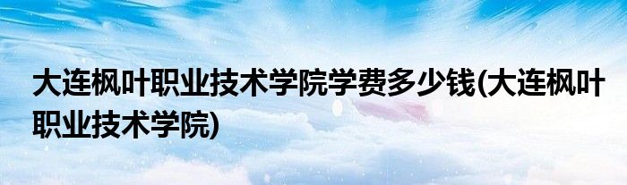 大连枫叶职业技术学院学费多少钱(大连枫叶职业技术学院)