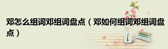 邓怎么组词邓组词盘点(邓如何组词邓组词盘点)