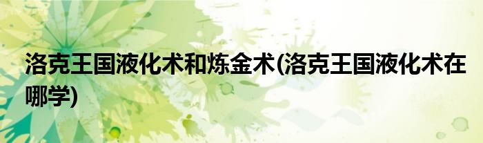 洛克王国液化术和炼金术(洛克王国液化术在哪学)