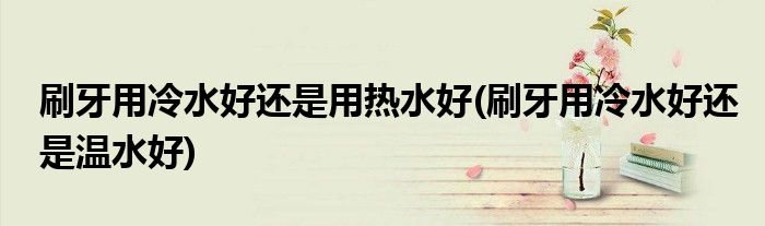 刷牙用冷水好还是用热水好(刷牙用冷水好还是温水好)