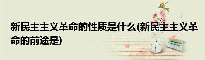 新民主主义革命的性质是什么(新民主主义革命的前途是)