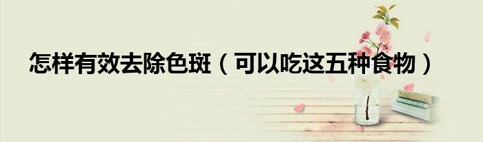 怎样有效去除色斑(可以吃这五种食物)