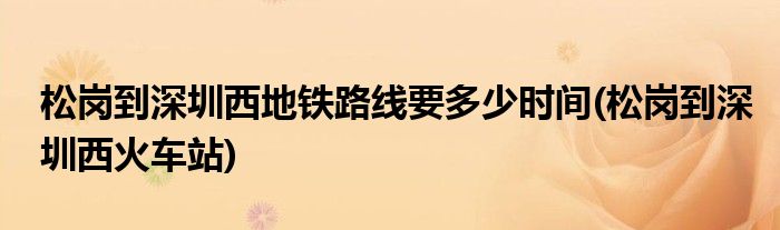 松岗到深圳西地铁路线要多少时间(松岗到深圳西火车站)