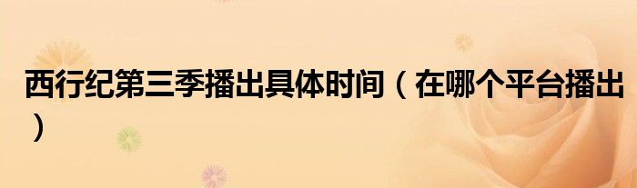 西行纪第三季播出具体时间(在哪个平台播出)