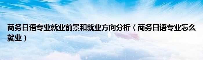 商务日语专业就业前景和就业方向分析(商务日语专业怎么就业)