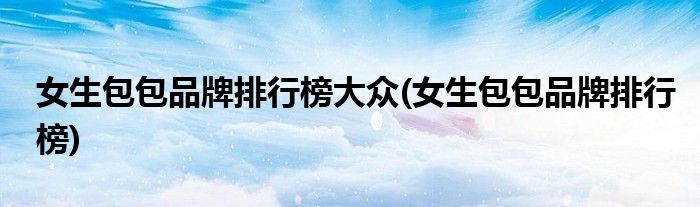 女生包包品牌排行榜大众(女生包包品牌排行榜)