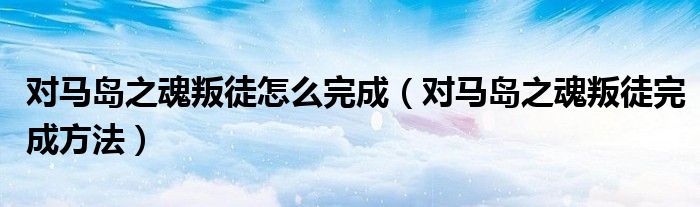 对马岛之魂叛徒怎么完成(对马岛之魂叛徒完成方法)