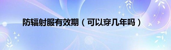 防辐射服有效期(可以穿几年吗)