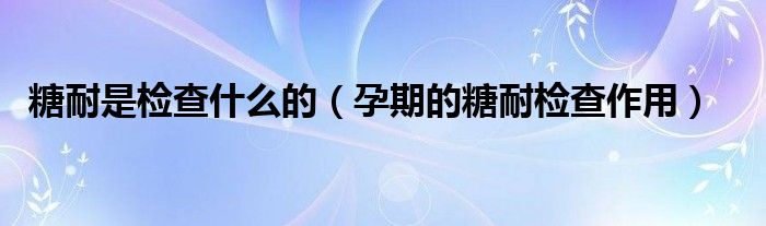 糖耐是检查什么的(孕期的糖耐检查作用)