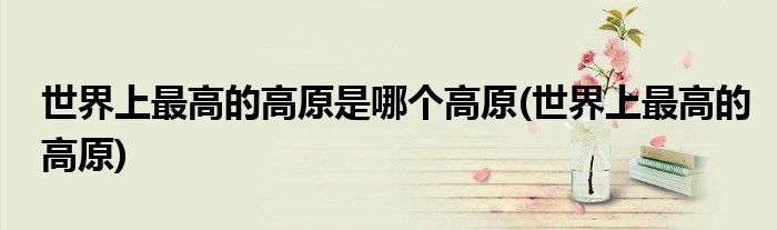 世界上最高的高原是哪个高原(世界上最高的高原)