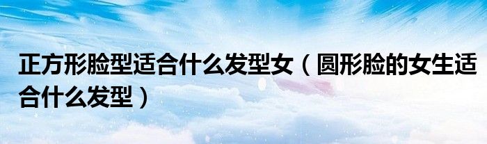 正方形脸型适合什么发型女(圆形脸的女生适合什么发型)