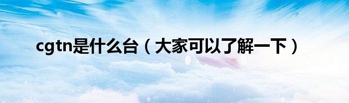 cgtn是什么台(大家可以了解一下)