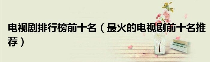 电视剧排行榜前十名(最火的电视剧前十名推荐)