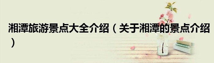 湘潭旅游景点大全介绍(关于湘潭的景点介绍)