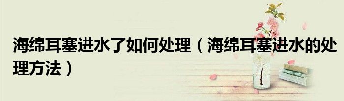 海绵耳塞进水了如何处理(海绵耳塞进水的处理方法)