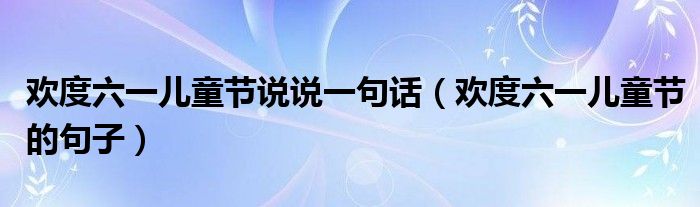 欢度六一儿童节说说一句话(欢度六一儿童节的句子)