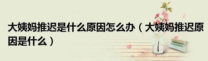 大姨妈推迟是什么原因怎么办(大姨妈推迟原因是什么)