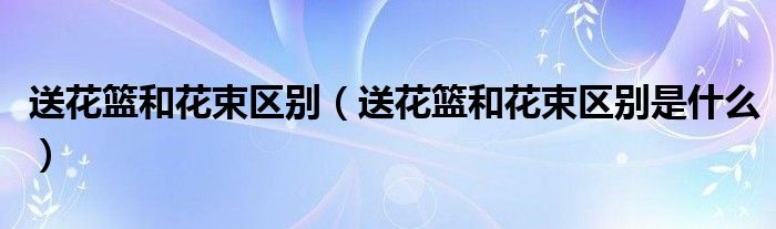 送花篮和花束区别(送花篮和花束区别是什么)