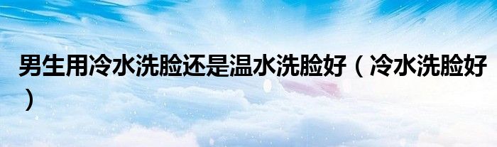 男生用冷水洗脸还是温水洗脸好(冷水洗脸好)