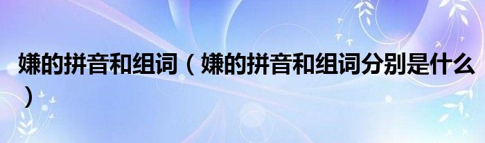 嫌的拼音和组词(嫌的拼音和组词分别是什么)