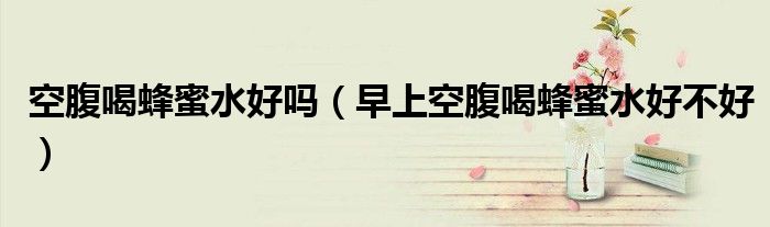 空腹喝蜂蜜水好吗(早上空腹喝蜂蜜水好不好)