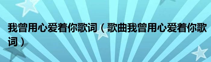 我曾用心爱着你歌词(歌曲我曾用心爱着你歌词)