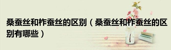 桑蚕丝和柞蚕丝的区别(桑蚕丝和柞蚕丝的区别有哪些)