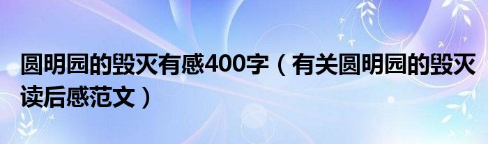 圆明园的毁灭有感400字(有关圆明园的毁灭读后感范文)