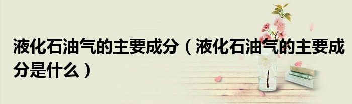 液化石油气的主要成分(液化石油气的主要成分是什么)
