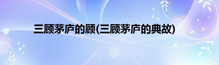 三顾茅庐的顾(三顾茅庐的典故)